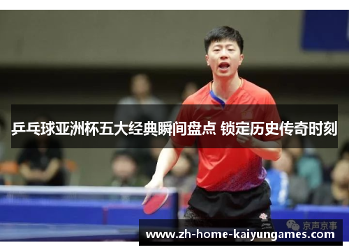 乒乓球亚洲杯五大经典瞬间盘点 锁定历史传奇时刻