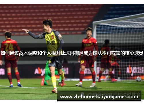 如何通过战术调整和个人提升让琼阿梅尼成为球队不可或缺的核心球员