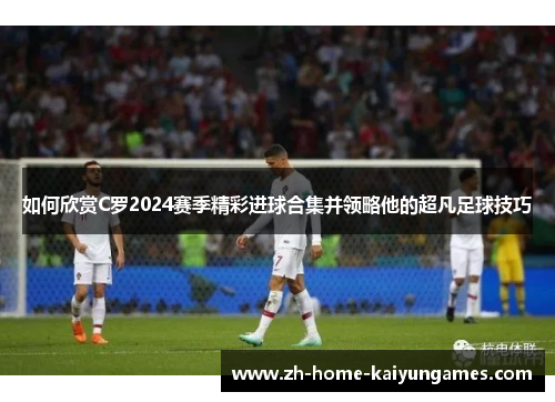 如何欣赏C罗2024赛季精彩进球合集并领略他的超凡足球技巧