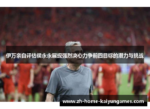 伊万亲自评估侯永永展现强烈决心力争前四目标的潜力与挑战