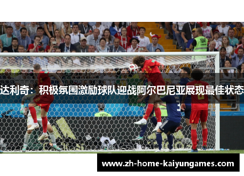 达利奇：积极氛围激励球队迎战阿尔巴尼亚展现最佳状态