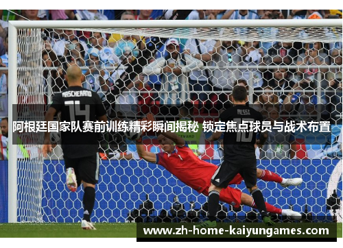 阿根廷国家队赛前训练精彩瞬间揭秘 锁定焦点球员与战术布置