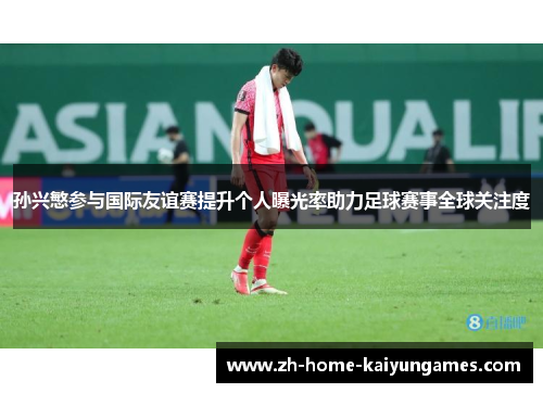 孙兴慜参与国际友谊赛提升个人曝光率助力足球赛事全球关注度