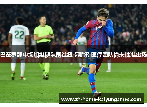 巴塞罗那中场加维随队前往纽卡斯尔 医疗团队尚未批准出场