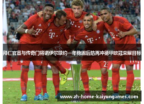 拜仁官宣与传奇门将诺伊尔续约一年稳固后防再冲德甲欧冠荣耀目标