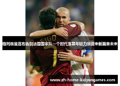 格列兹曼宣布告别法国国家队一个时代落幕年轻力量迎来新篇章未来 格列兹曼宣布告别法国国家队一个时代落幕年轻力量迎来新篇章未来