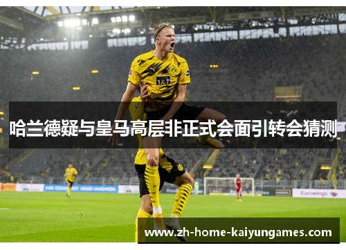 哈兰德疑与皇马高层非正式会面引转会猜测 哈兰德疑与皇马高层非正式会面引转会猜测