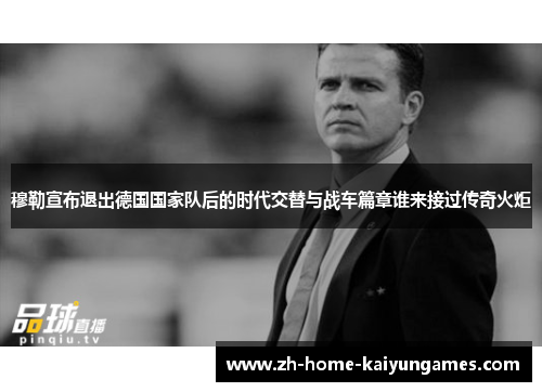 穆勒宣布退出德国国家队后的时代交替与战车篇章谁来接过传奇火炬